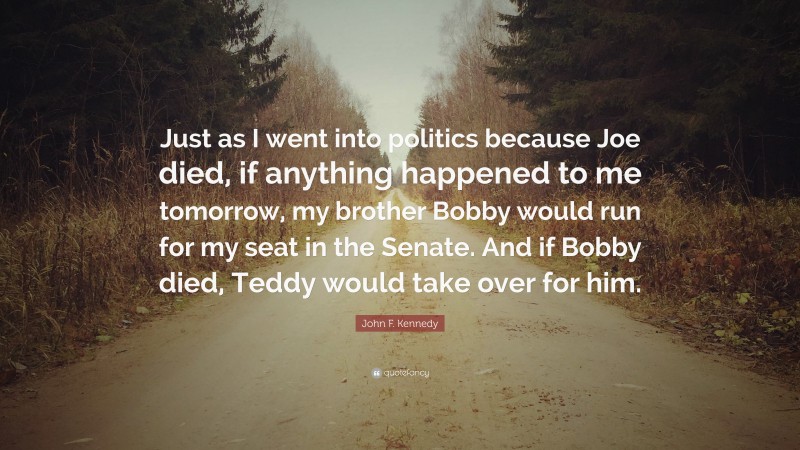 John F. Kennedy Quote: “Just as I went into politics because Joe died, if anything happened to me tomorrow, my brother Bobby would run for my seat in the Senate. And if Bobby died, Teddy would take over for him.”