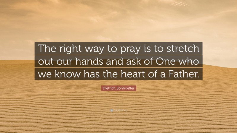 Dietrich Bonhoeffer Quote: “The right way to pray is to stretch out our hands and ask of One who we know has the heart of a Father.”