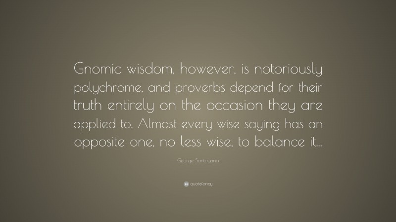 George Santayana Quote: “Gnomic wisdom, however, is notoriously polychrome, and proverbs depend for their truth entirely on the occasion they are applied to. Almost every wise saying has an opposite one, no less wise, to balance it...”