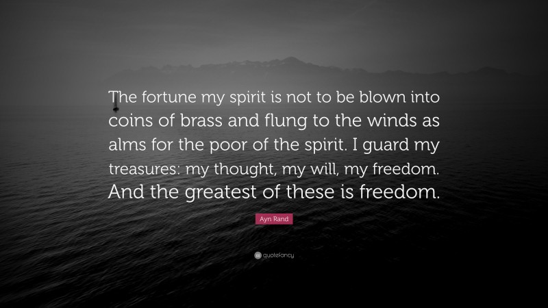 Ayn Rand Quote: “The fortune my spirit is not to be blown into coins of brass and flung to the winds as alms for the poor of the spirit. I guard my treasures: my thought, my will, my freedom. And the greatest of these is freedom.”