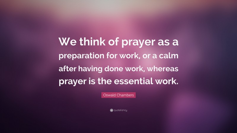 Oswald Chambers Quote: “We think of prayer as a preparation for work, or a calm after having done work, whereas prayer is the essential work.”