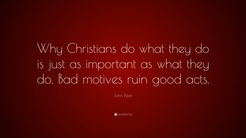 John Piper Quote: “Why Christians do what they do is just as important as what they do. Bad motives ruin good acts.”