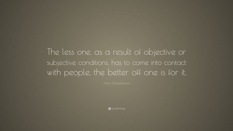 Arthur Schopenhauer Quote: “The less one, as a result of objective or subjective conditions, has to come into contact with people, the better off one is for it.”