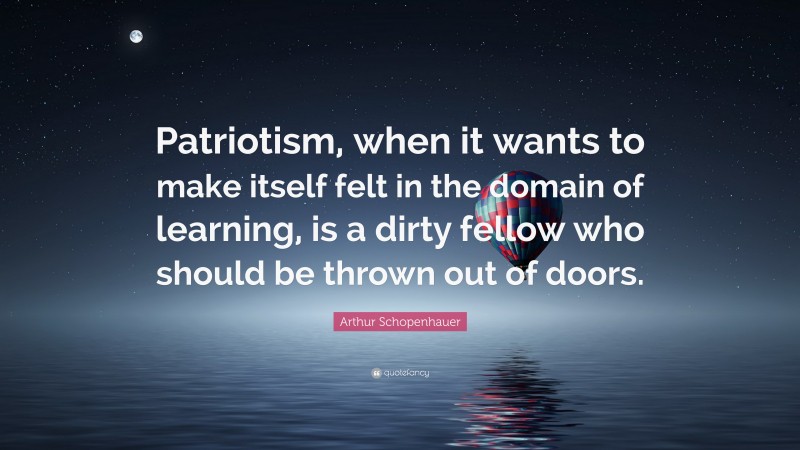 Arthur Schopenhauer Quote: “Patriotism, when it wants to make itself felt in the domain of learning, is a dirty fellow who should be thrown out of doors.”