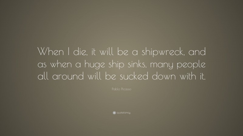 Pablo Picasso Quote: “When I die, it will be a shipwreck, and as when a huge ship sinks, many people all around will be sucked down with it.”