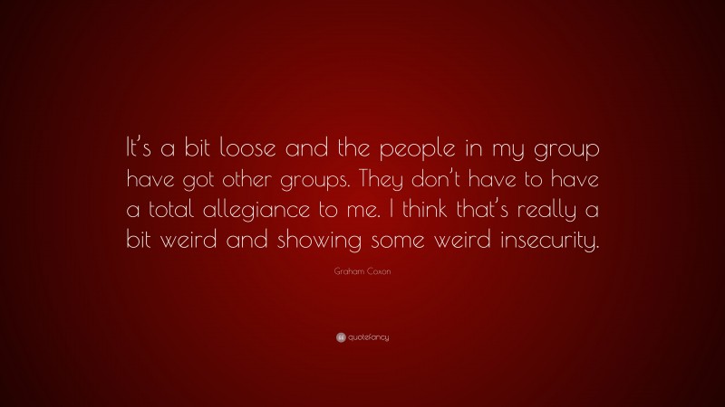 Graham Coxon Quote: “It’s a bit loose and the people in my group have got other groups. They don’t have to have a total allegiance to me. I think that’s really a bit weird and showing some weird insecurity.”
