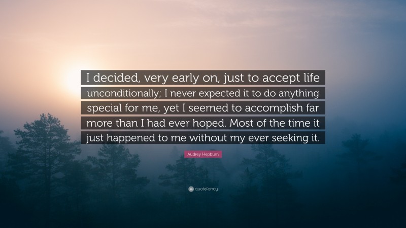 Audrey Hepburn Quote: “I decided, very early on, just to accept life unconditionally; I never expected it to do anything special for me, yet I seemed to accomplish far more than I had ever hoped. Most of the time it just happened to me without my ever seeking it.”