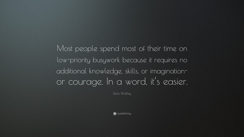Denis Waitley Quote: “Most people spend most of their time on low-priority busywork because it requires no additional knowledge, skills, or imagination-or courage. In a word, it’s easier.”