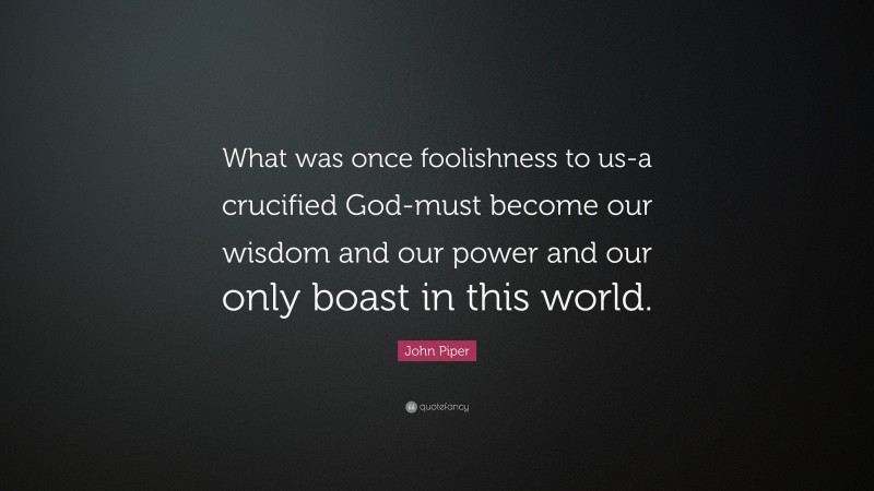 John Piper Quote: “What was once foolishness to us-a crucified God-must become our wisdom and our power and our only boast in this world.”