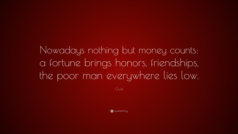 Ovid Quote: “Nowadays nothing but money counts: a fortune brings honors, friendships, the poor man everywhere lies low.”