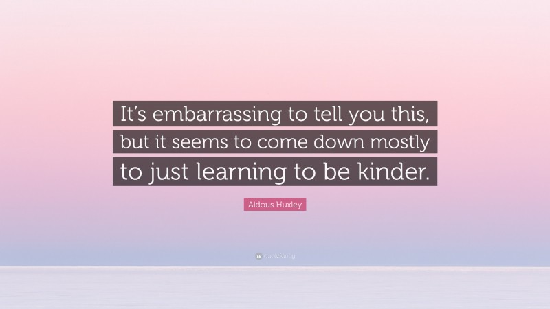 Aldous Huxley Quote: “It’s embarrassing to tell you this, but it seems to come down mostly to just learning to be kinder.”