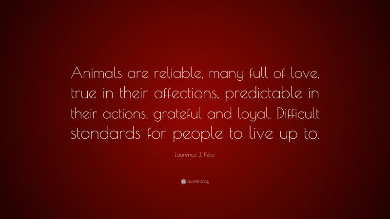 Laurence J. Peter Quote: “Animals are reliable, many full of love, true in their affections, predictable in their actions, grateful and loyal. Difficult standards for people to live up to.”