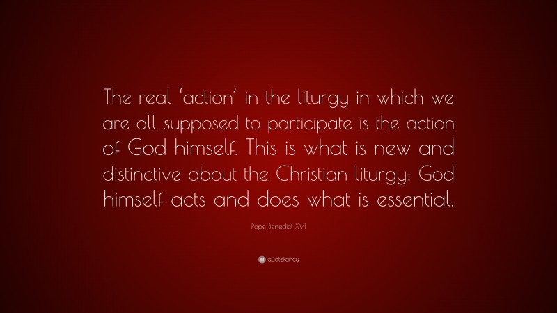 Pope Benedict XVI Quote: “The real ‘action’ in the liturgy in which we are all supposed to participate is the action of God himself. This is what is new and distinctive about the Christian liturgy: God himself acts and does what is essential.”