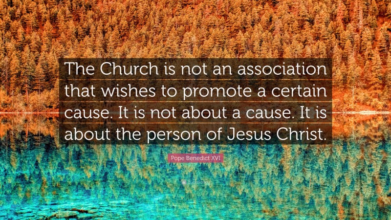 Pope Benedict XVI Quote: “The Church is not an association that wishes to promote a certain cause. It is not about a cause. It is about the person of Jesus Christ.”
