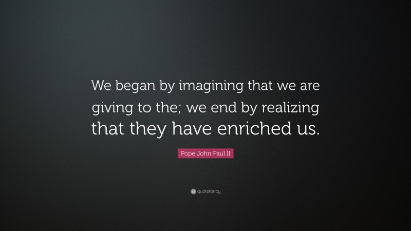 Pope John Paul II Quote: “We began by imagining that we are giving to the; we end by realizing that they have enriched us.”