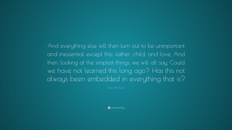 Pope John Paul II Quote: “And everything else will then turn out to be unimportant and inessential except this: father, child, and love. And then, looking at the simplest things, we will all say, Could we have not learned this long ago? Has this not always been embedded in everything that is?”