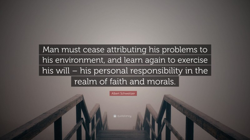 Albert Schweitzer Quote: “Man must cease attributing his problems to his environment, and learn again to exercise his will – his personal responsibility in the realm of faith and morals.”