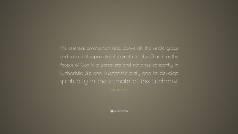 Pope John Paul II Quote: “The essential commitment and, above all, the visible grace and source of supernatural strength for the Church as the People of God is to persevere and advance constantly in Eucharistic life and Eucharistic piety and to develop spiritually in the climate of the Eucharist.”