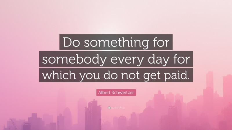 Albert Schweitzer Quote: “Do something for somebody every day for which you do not get paid.”