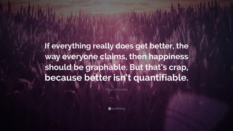 Robyn Schneider Quote: “If everything really does get better, the way everyone claims, then happiness should be graphable. But that’s crap, because better isn’t quantifiable.”