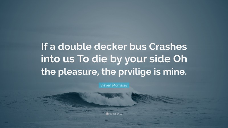 Steven Morrissey Quote: “If a double decker bus Crashes into us To die by your side Oh the pleasure, the prvilige is mine.”