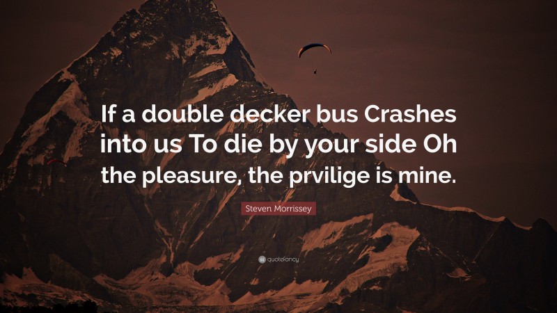 Steven Morrissey Quote: “If a double decker bus Crashes into us To die by your side Oh the pleasure, the prvilige is mine.”