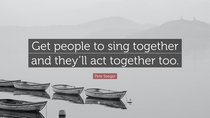 Pete Seeger Quote: “Get people to sing together and they’ll act together too.”