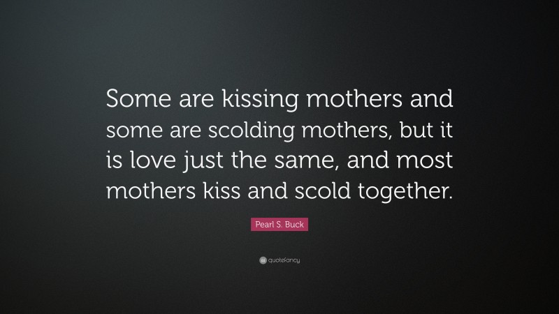 Pearl S. Buck Quote: “Some are kissing mothers and some are scolding mothers, but it is love just the same, and most mothers kiss and scold together.”
