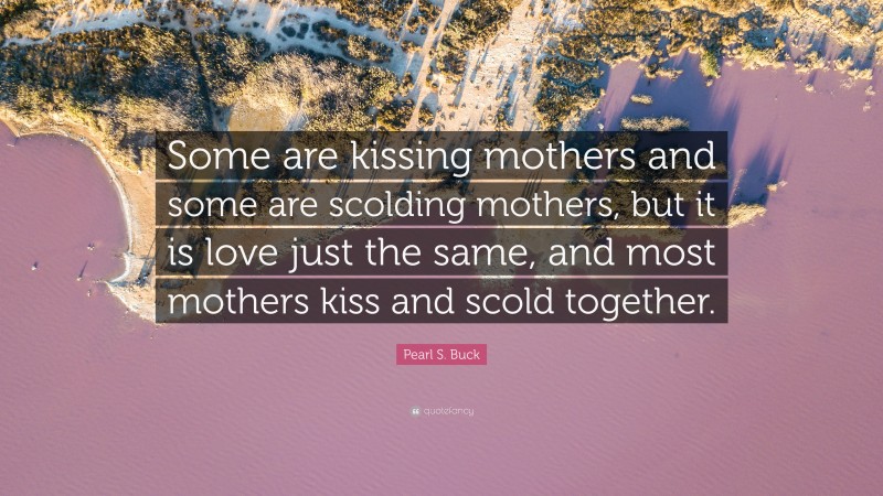 Pearl S. Buck Quote: “Some are kissing mothers and some are scolding mothers, but it is love just the same, and most mothers kiss and scold together.”