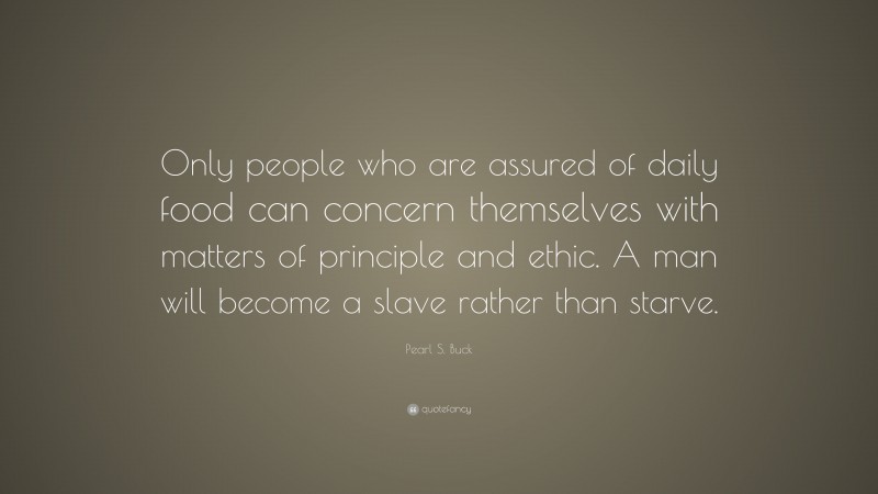Pearl S. Buck Quote: “Only people who are assured of daily food can concern themselves with matters of principle and ethic. A man will become a slave rather than starve.”