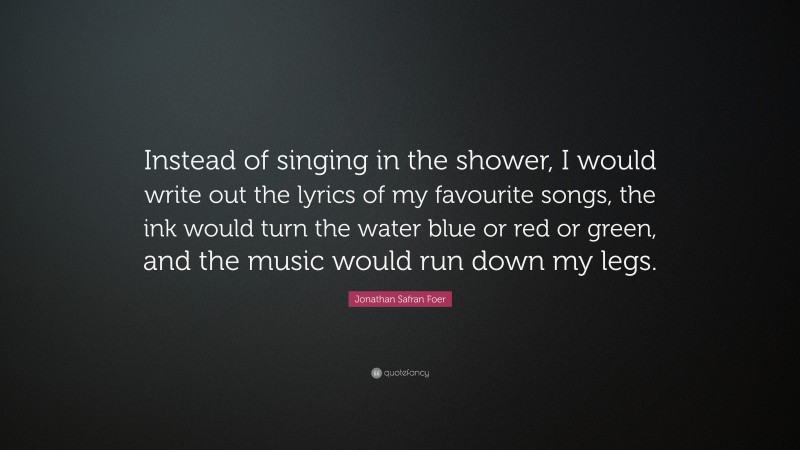 Jonathan Safran Foer Quote: “Instead of singing in the shower, I would write out the lyrics of my favourite songs, the ink would turn the water blue or red or green, and the music would run down my legs.”