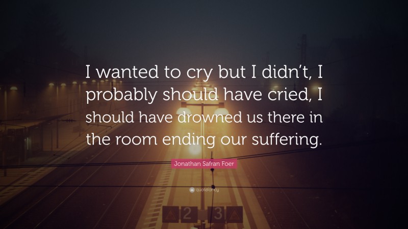 Jonathan Safran Foer Quote: “I wanted to cry but I didn’t, I probably should have cried, I should have drowned us there in the room ending our suffering.”