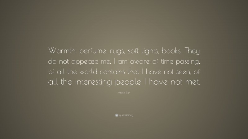 Anaïs Nin Quote: “Warmth, perfume, rugs, soft lights, books. They do not appease me. I am aware of time passing, of all the world contains that I have not seen, of all the interesting people I have not met.”