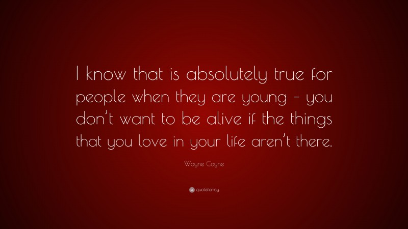 Wayne Coyne Quote: “I know that is absolutely true for people when they are young – you don’t want to be alive if the things that you love in your life aren’t there.”