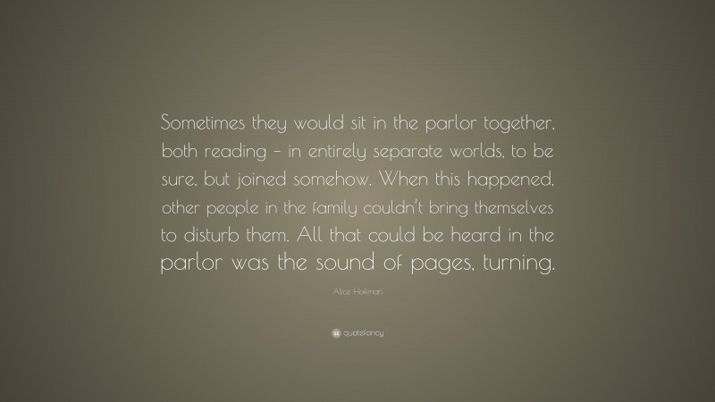 Alice Hoffman Quote: “Sometimes they would sit in the parlor together, both reading – in entirely separate worlds, to be sure, but joined somehow. When this happened, other people in the family couldn’t bring themselves to disturb them. All that could be heard in the parlor was the sound of pages, turning.”