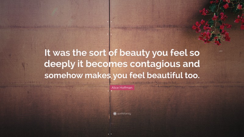 Alice Hoffman Quote: “It was the sort of beauty you feel so deeply it becomes contagious and somehow makes you feel beautiful too.”