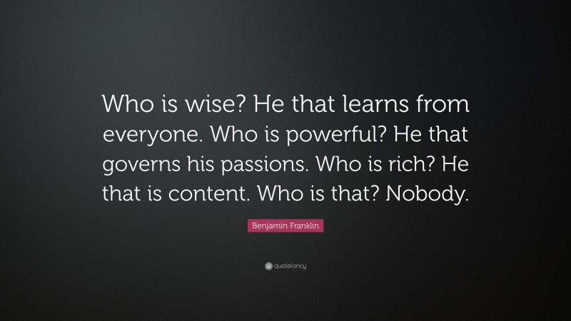 Benjamin Franklin Quote: “Who is wise? He that learns from everyone. Who is powerful? He that governs his passions. Who is rich? He that is content. Who is that? Nobody.”
