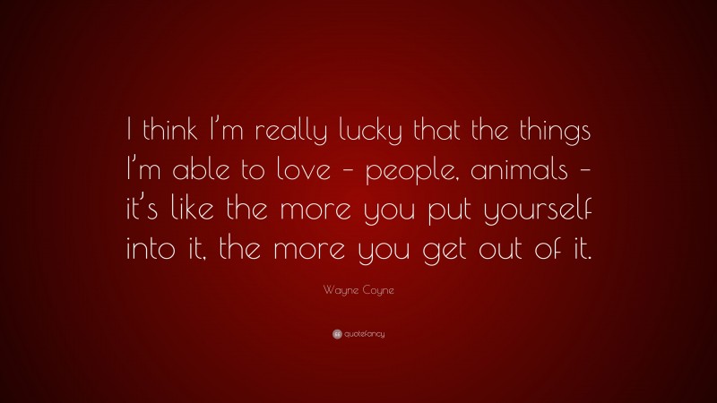 Wayne Coyne Quote: “I think I’m really lucky that the things I’m able to love – people, animals – it’s like the more you put yourself into it, the more you get out of it.”