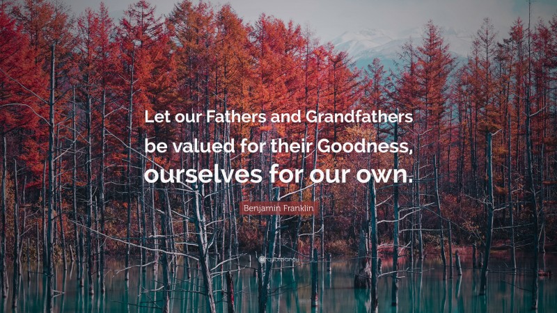 Benjamin Franklin Quote: “Let our Fathers and Grandfathers be valued for their Goodness, ourselves for our own.”