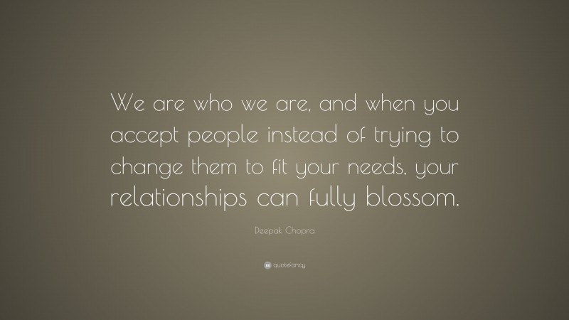 Deepak Chopra Quote: “We are who we are, and when you accept people instead of trying to change them to fit your needs, your relationships can fully blossom.”