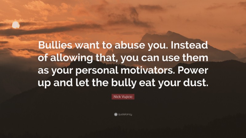 Nick Vujicic Quote: “Bullies want to abuse you. Instead of allowing that, you can use them as your personal motivators. Power up and let the bully eat your dust.”