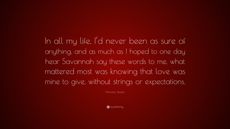 Nicholas Sparks Quote: “In all my life, I’d never been as sure of anything, and as much as I hoped to one day hear Savannah say these words to me, what mattered most was knowing that love was mine to give, without strings or expectations.”