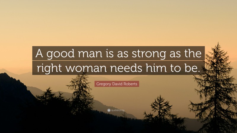 Gregory David Roberts Quote: “A good man is as strong as the right woman needs him to be.”