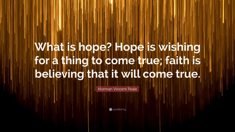 Norman Vincent Peale Quote: “What is hope? Hope is wishing for a thing to come true; faith is believing that it will come true.”