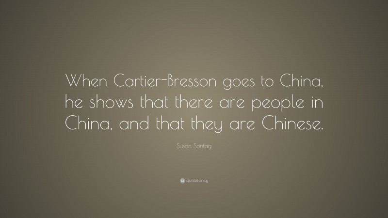 Susan Sontag Quote: “When Cartier-Bresson goes to China, he shows that there are people in China, and that they are Chinese.”