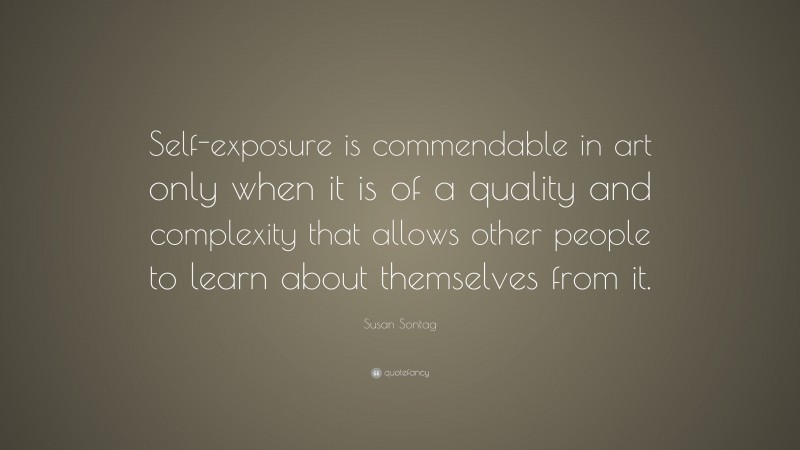 Susan Sontag Quote: “Self-exposure is commendable in art only when it is of a quality and complexity that allows other people to learn about themselves from it.”