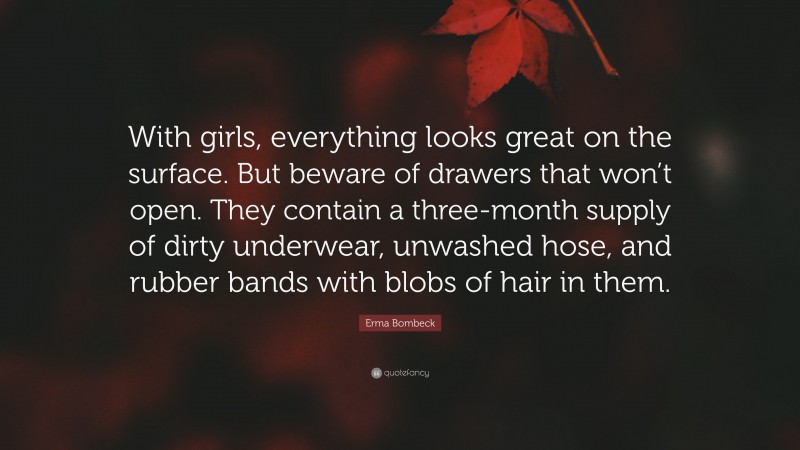Erma Bombeck Quote: “With girls, everything looks great on the surface. But beware of drawers that won’t open. They contain a three-month supply of dirty underwear, unwashed hose, and rubber bands with blobs of hair in them.”