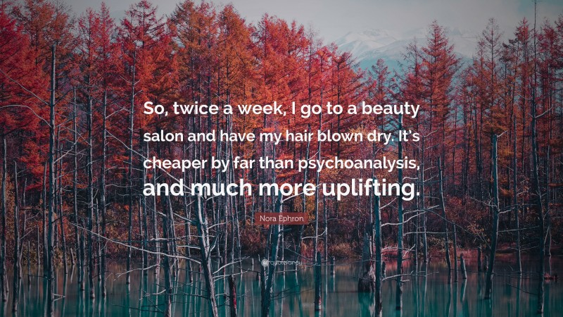 Nora Ephron Quote: “So, twice a week, I go to a beauty salon and have my hair blown dry. It’s cheaper by far than psychoanalysis, and much more uplifting.”