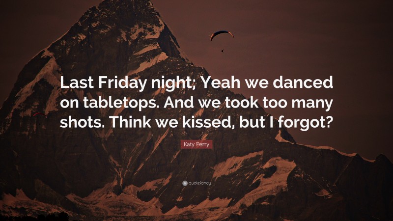 Katy Perry Quote: “Last Friday night; Yeah we danced on tabletops. And we took too many shots. Think we kissed, but I forgot?”