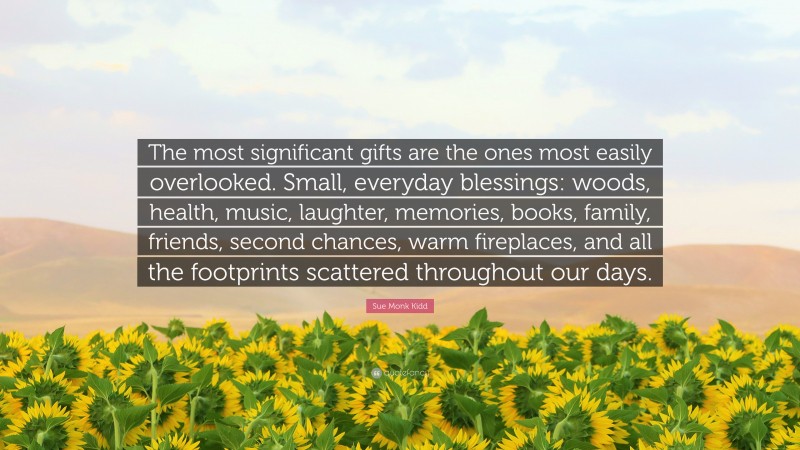 Sue Monk Kidd Quote: “The most significant gifts are the ones most easily overlooked. Small, everyday blessings: woods, health, music, laughter, memories, books, family, friends, second chances, warm fireplaces, and all the footprints scattered throughout our days.”